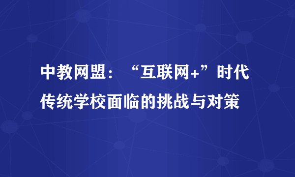 中教网盟：“互联网+”时代传统学校面临的挑战与对策
