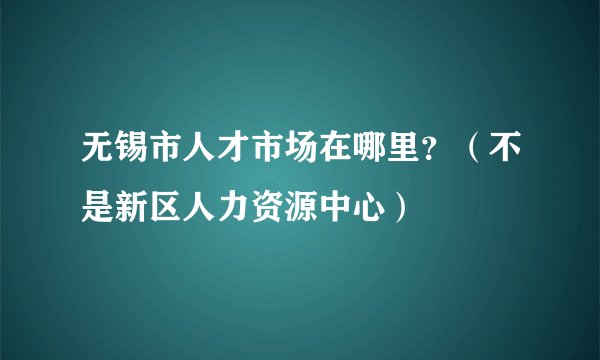 无锡市人才市场在哪里？（不是新区人力资源中心）