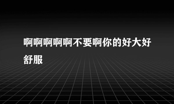啊啊啊啊啊不要啊你的好大好舒服