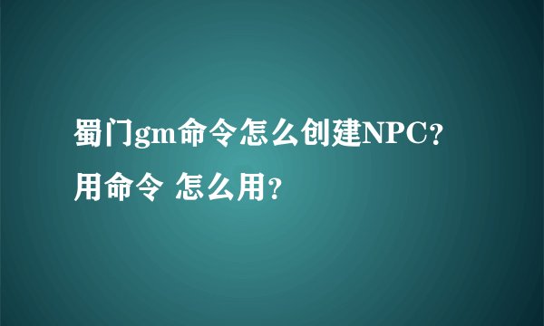 蜀门gm命令怎么创建NPC？ 用命令 怎么用？