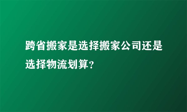 跨省搬家是选择搬家公司还是选择物流划算？