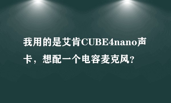 我用的是艾肯CUBE4nano声卡，想配一个电容麦克风？