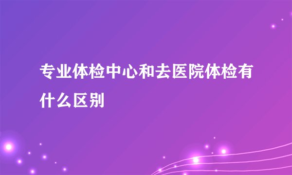 专业体检中心和去医院体检有什么区别