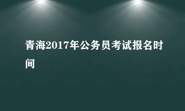 青海2017年公务员考试报名时间