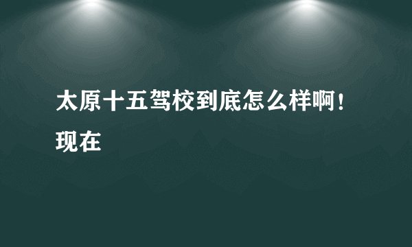 太原十五驾校到底怎么样啊！现在