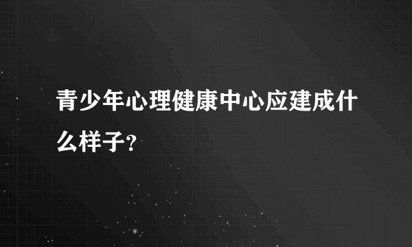 青少年心理健康中心应建成什么样子？