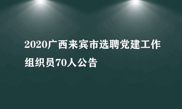2020广西来宾市选聘党建工作组织员70人公告