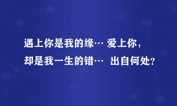 遇上你是我的缘… 爱上你，却是我一生的错…  出自何处？