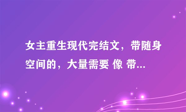 女主重生现代完结文，带随身空间的，大量需要 像 带着空间回到小时候