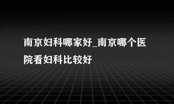 南京妇科哪家好_南京哪个医院看妇科比较好