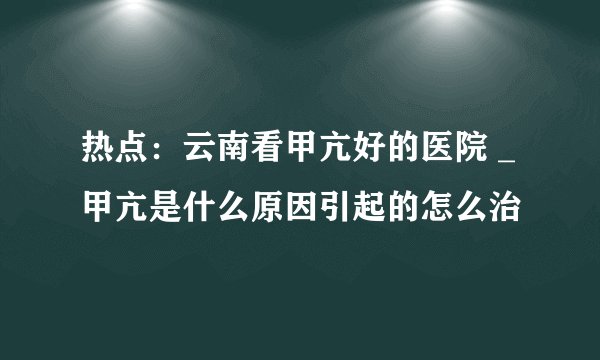 热点:云南看甲亢好的医院 _甲亢是什么原因引起的怎么治