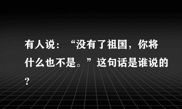 有人说:“没有了祖国,你将什么也不是。”这句话是谁说的?