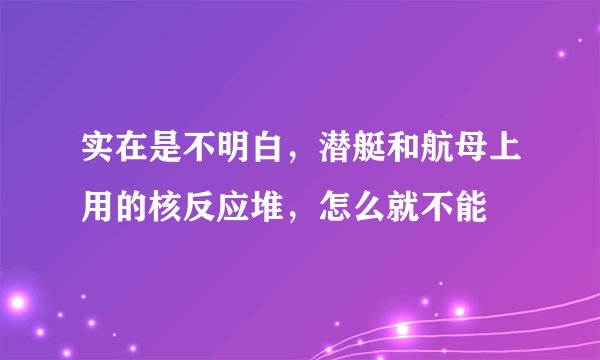 实在是不明白,潜艇和航母上用的核反应堆,怎么就不能