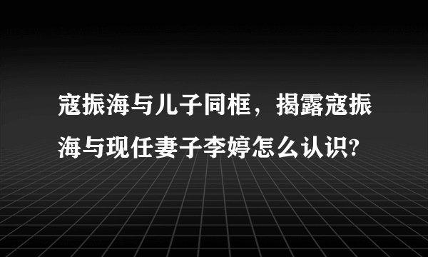 寇振海与儿子同框,揭露寇振海与现任妻子李婷怎么认识?
