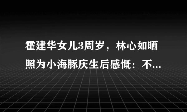 霍建华女儿3周岁，林心如晒照为小海豚庆生后感慨：不舍得你长大