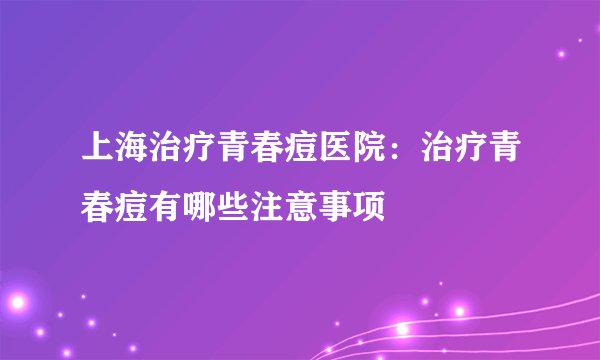 上海治疗青春痘医院：治疗青春痘有哪些注意事项