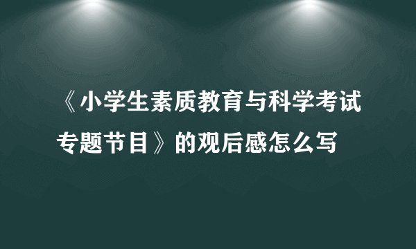 《小学生素质教育与科学考试专题节目》的观后感怎么写