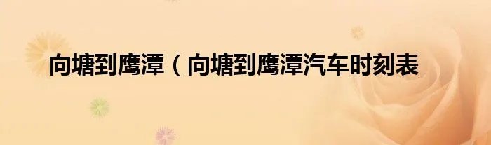 向塘到鹰潭（向塘到鹰潭汽车时刻表
