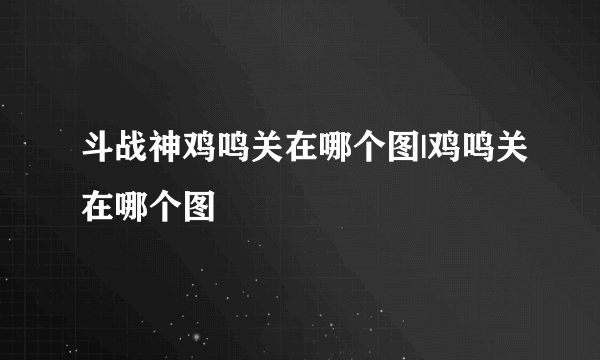 斗战神鸡鸣关在哪个图|鸡鸣关在哪个图