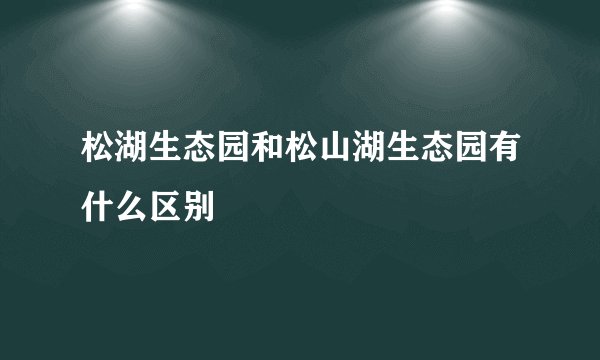 松湖生态园和松山湖生态园有什么区别