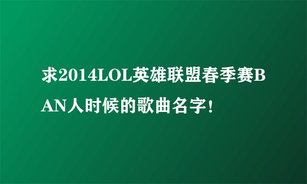 求2014LOL英雄联盟春季赛BAN人时候的歌曲名字！