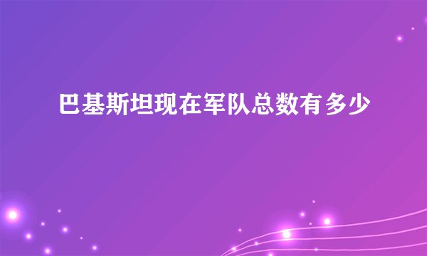 巴基斯坦现在军队总数有多少