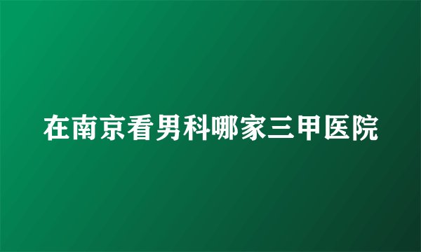 在南京看男科哪家三甲医院