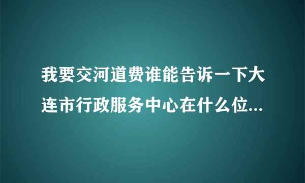 我要交河道费谁能告诉一下大连市行政服务中心在什么位置,谢谢