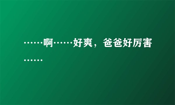 ……啊……好爽，爸爸好厉害……