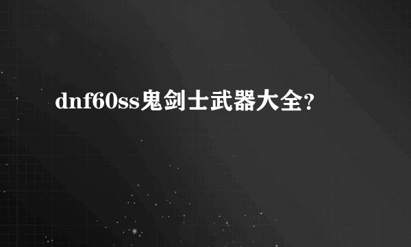dnf60ss鬼剑士武器大全？