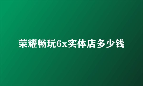 荣耀畅玩6x实体店多少钱