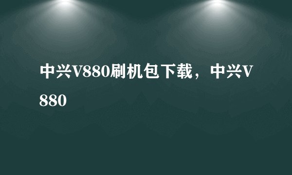 中兴V880刷机包下载，中兴V880