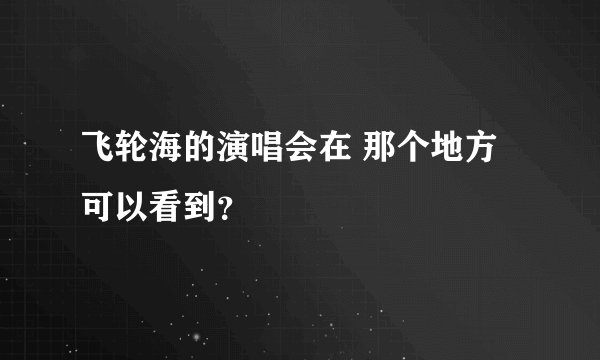 飞轮海的演唱会在 那个地方可以看到？