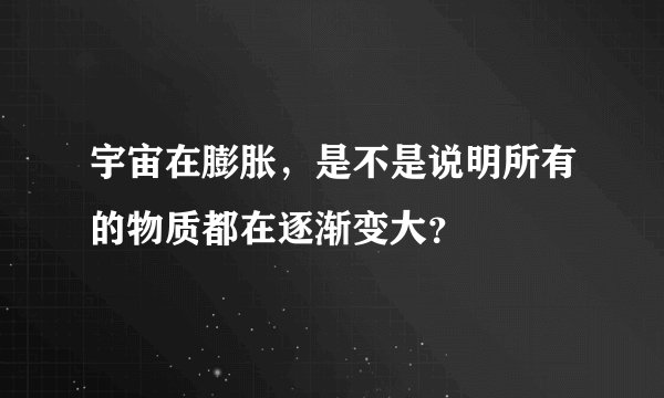 宇宙在膨胀，是不是说明所有的物质都在逐渐变大？