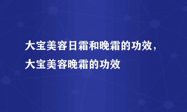 大宝美容日霜和晚霜的功效，大宝美容晚霜的功效