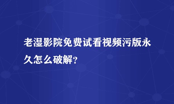 老湿影院免费试看视频污版永久怎么破解？
