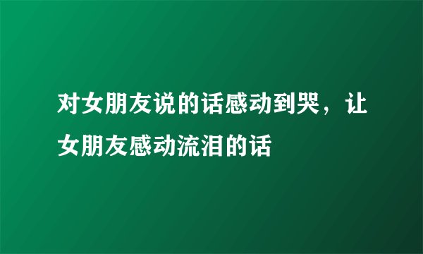 对女朋友说的话感动到哭，让女朋友感动流泪的话