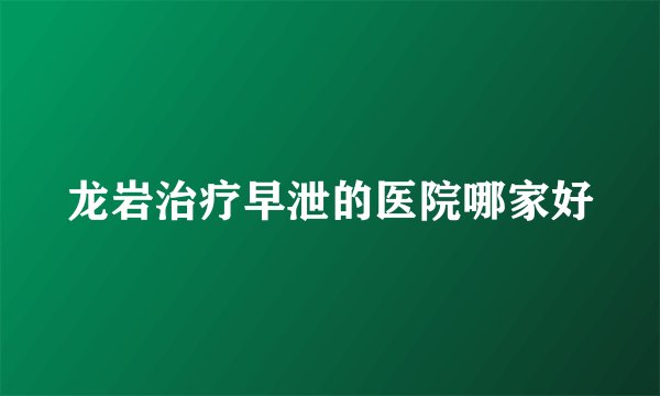龙岩治疗早泄的医院哪家好