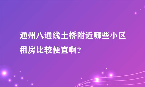 通州八通线土桥附近哪些小区租房比较便宜啊？
