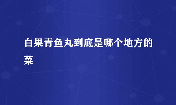 白果青鱼丸到底是哪个地方的菜