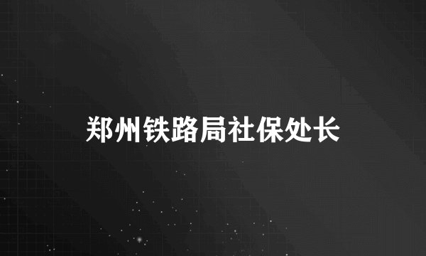 郑州铁路局社保处长