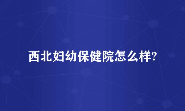 西北妇幼保健院怎么样?