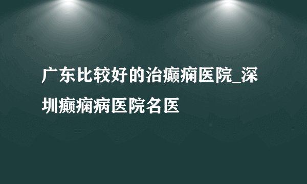 广东比较好的治癫痫医院_深圳癫痫病医院名医