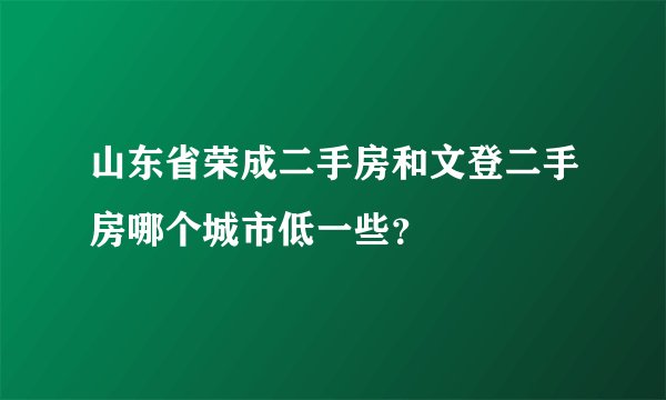 山东省荣成二手房和文登二手房哪个城市低一些?