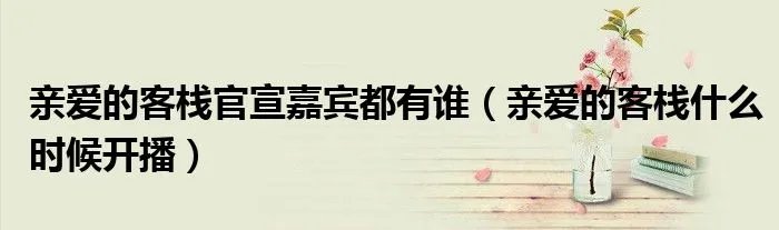 亲爱的客栈官宣嘉宾都有谁（亲爱的客栈什么时候开播）