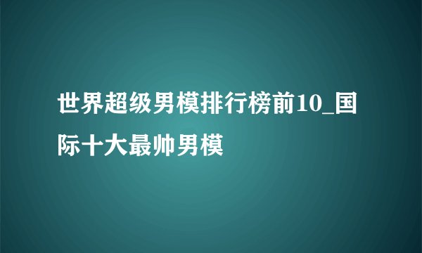 世界超级男模排行榜前10_国际十大最帅男模