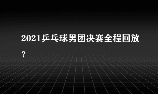 2021乒乓球男团决赛全程回放？