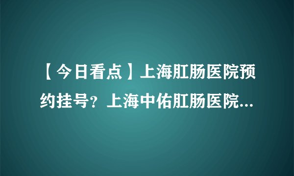 【今日看点】上海肛肠医院预约挂号?上海中佑肛肠医院值得信赖