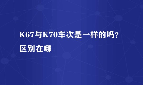 K67与K70车次是一样的吗?区别在哪