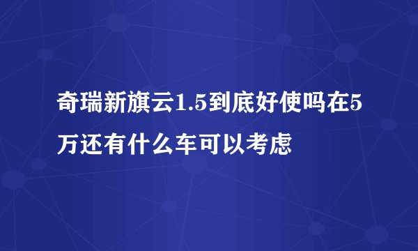 奇瑞新旗云1.5到底好使吗在5万还有什么车可以考虑